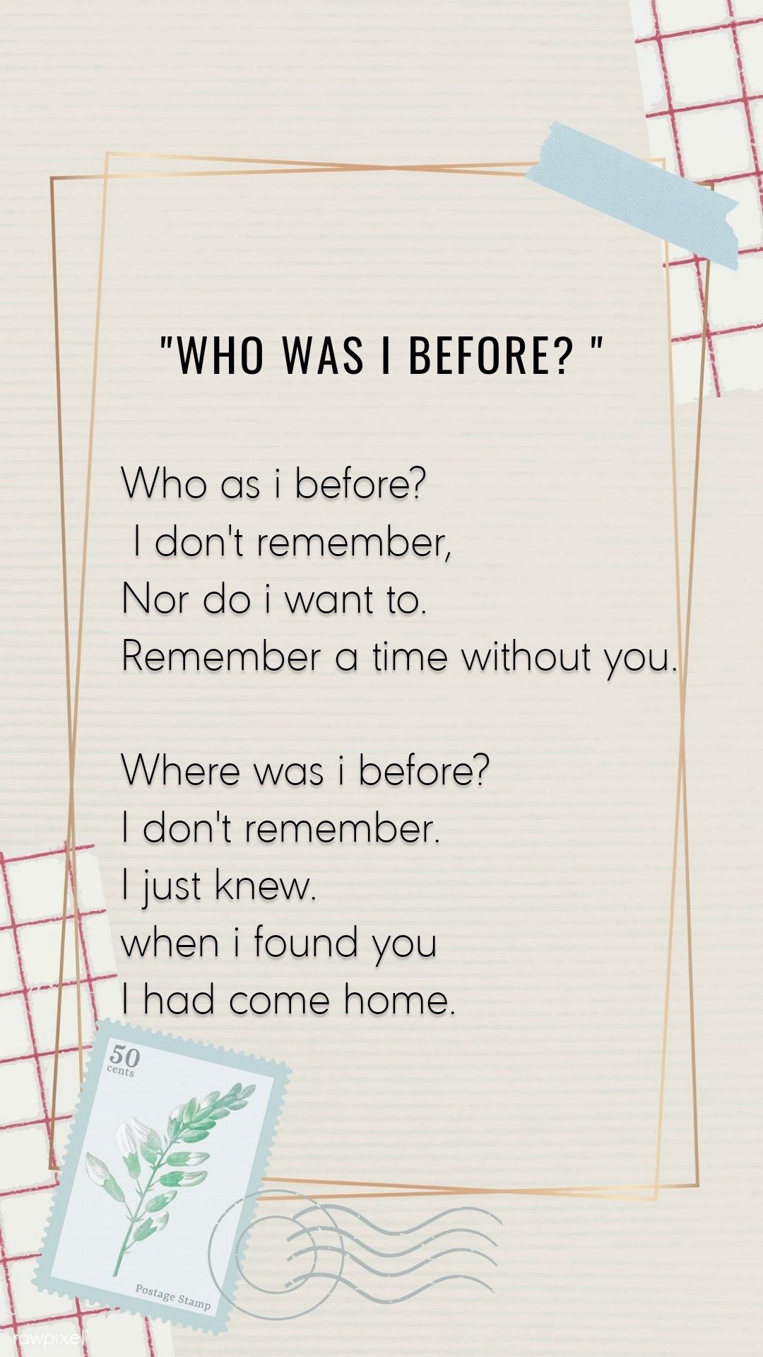 Who as i before?
 I don't remember,
Nor do i want to.
Remember a time without you.

Where was i before?
I don't remember.
I just knew.
when i found you
I had come home.  "Who was i before? "